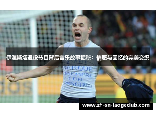 伊涅斯塔退役节目背后音乐故事揭秘:情感与回忆的完美交织 伊涅斯塔退役节目背后音乐故事揭秘:情感与回忆的完美交织