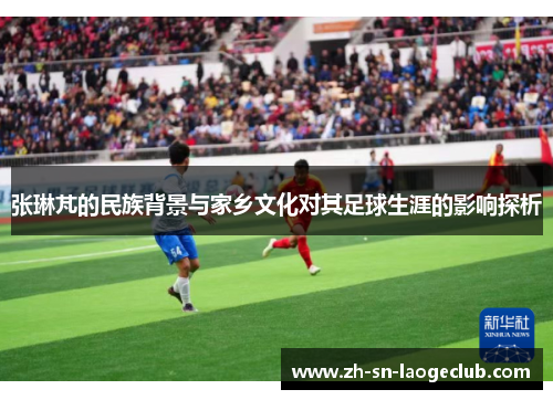 张琳芃的民族背景与家乡文化对其足球生涯的影响探析 张琳芃的民族背景与家乡文化对其足球生涯的影响探析