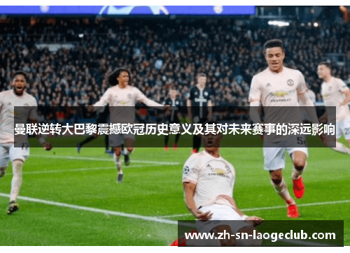 曼联逆转大巴黎震撼欧冠历史意义及其对未来赛事的深远影响 曼联逆转大巴黎震撼欧冠历史意义及其对未来赛事的深远影响