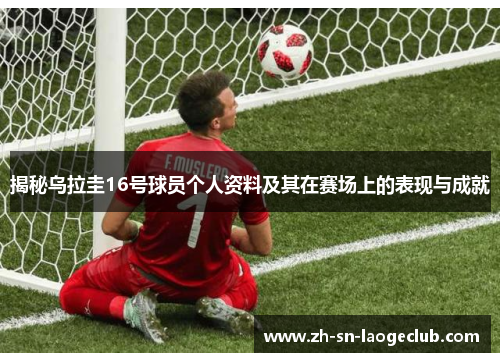 揭秘乌拉圭16号球员个人资料及其在赛场上的表现与成就 揭秘乌拉圭16号球员个人资料及其在赛场上的表现与成就