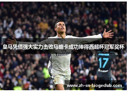 皇马凭借强大实力击败马略卡成功捧得西超杯冠军奖杯