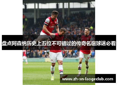 盘点阿森纳历史上五位不可错过的传奇名宿球迷必看