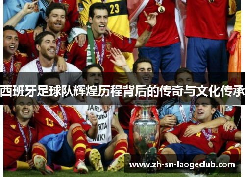 西班牙足球队辉煌历程背后的传奇与文化传承 西班牙足球队辉煌历程背后的传奇与文化传承