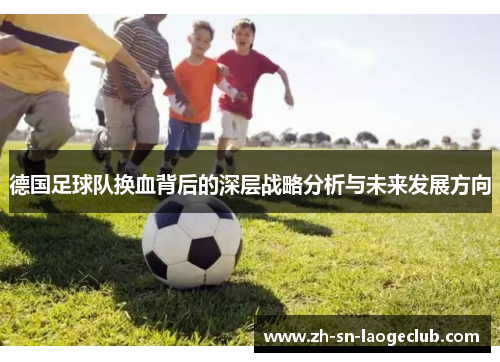 德国足球队换血背后的深层战略分析与未来发展方向 德国足球队换血背后的深层战略分析与未来发展方向