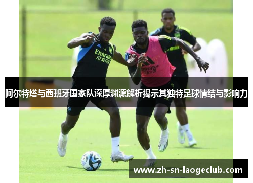 阿尔特塔与西班牙国家队深厚渊源解析揭示其独特足球情结与影响力 阿尔特塔与西班牙国家队深厚渊源解析揭示其独特足球情结与影响力