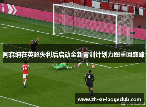 阿森纳在英超失利后启动全新青训计划力图重回巅峰 阿森纳在英超失利后启动全新青训计划力图重回巅峰