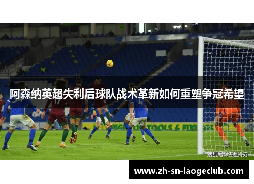 阿森纳英超失利后球队战术革新如何重塑争冠希望 阿森纳英超失利后球队战术革新如何重塑争冠希望