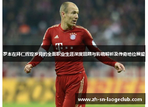 罗本在拜仁辉煌岁月的全面职业生涯深度回顾与影响解析及传奇地位展望