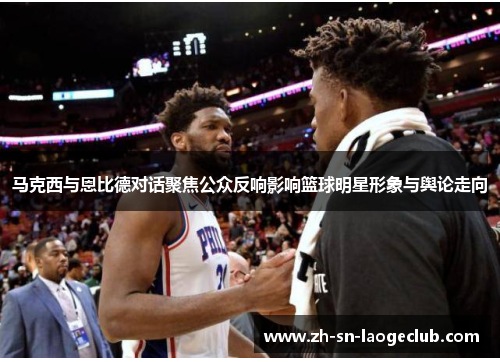 马克西与恩比德对话聚焦公众反响影响篮球明星形象与舆论走向 马克西与恩比德对话聚焦公众反响影响篮球明星形象与舆论走向