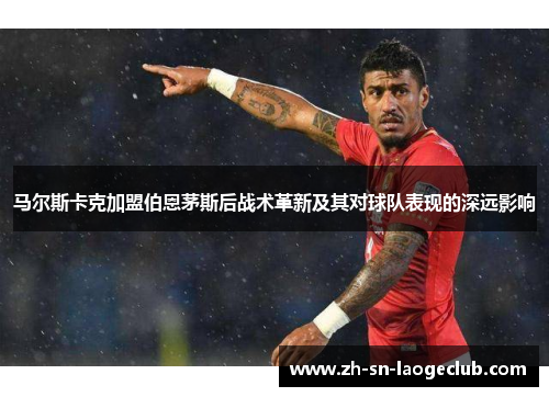马尔斯卡克加盟伯恩茅斯后战术革新及其对球队表现的深远影响 马尔斯卡克加盟伯恩茅斯后战术革新及其对球队表现的深远影响