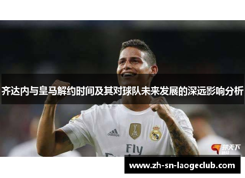 齐达内与皇马解约时间及其对球队未来发展的深远影响分析 齐达内与皇马解约时间及其对球队未来发展的深远影响分析