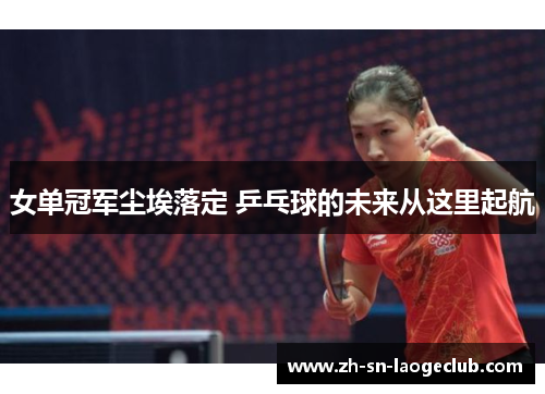 女单冠军尘埃落定 乒乓球的未来从这里起航
