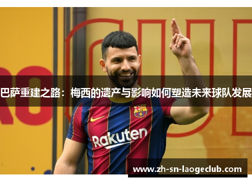 巴萨重建之路:梅西的遗产与影响如何塑造未来球队发展 巴萨重建之路:梅西的遗产与影响如何塑造未来球队发展