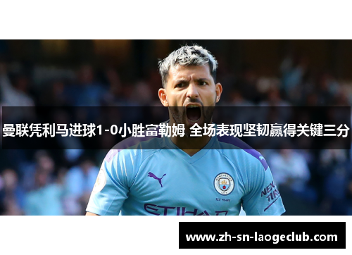 曼联凭利马进球1-0小胜富勒姆 全场表现坚韧赢得关键三分