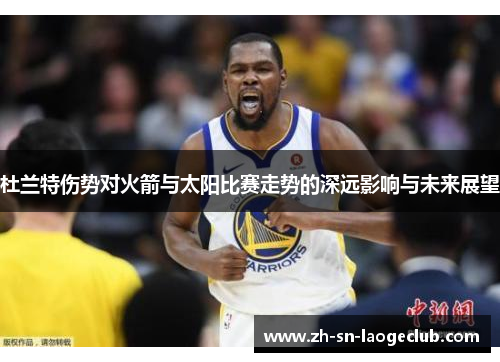 杜兰特伤势对火箭与太阳比赛走势的深远影响与未来展望