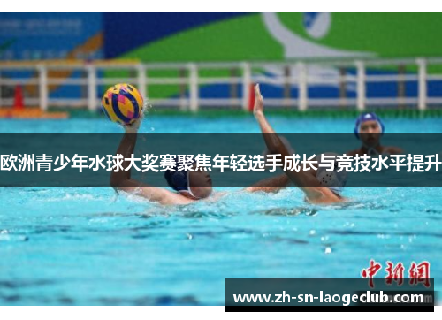 欧洲青少年水球大奖赛聚焦年轻选手成长与竞技水平提升 欧洲青少年水球大奖赛聚焦年轻选手成长与竞技水平提升