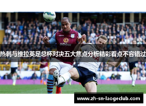 热刺与维拉英足总杯对决五大焦点分析精彩看点不容错过 热刺与维拉英足总杯对决五大焦点分析精彩看点不容错过