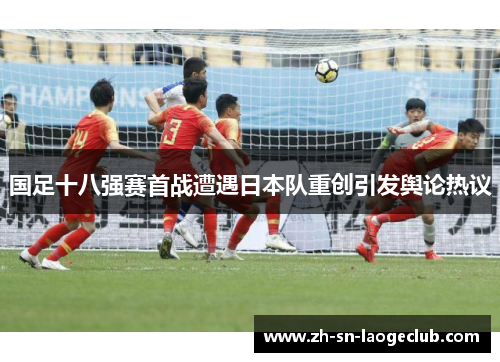 国足十八强赛首战遭遇日本队重创引发舆论热议