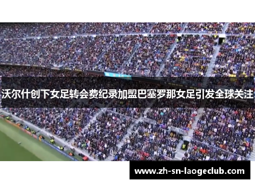 沃尔什创下女足转会费纪录加盟巴塞罗那女足引发全球关注