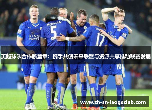 英超球队合作新篇章：携手共创未来联盟与资源共享推动联赛发展