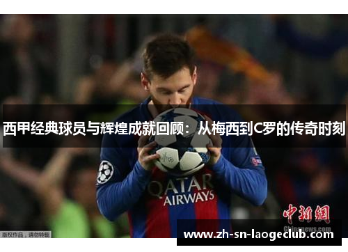 西甲经典球员与辉煌成就回顾:从梅西到C罗的传奇时刻 西甲经典球员与辉煌成就回顾:从梅西到C罗的传奇时刻