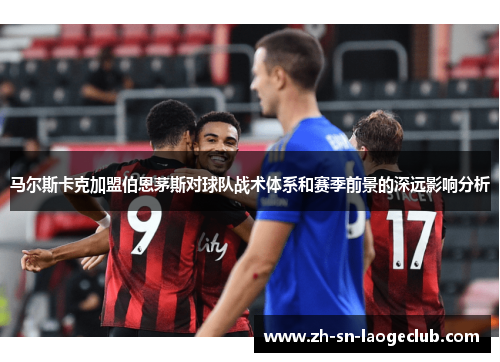 马尔斯卡克加盟伯恩茅斯对球队战术体系和赛季前景的深远影响分析 马尔斯卡克加盟伯恩茅斯对球队战术体系和赛季前景的深远影响分析